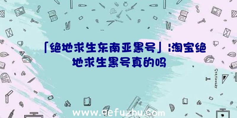 「绝地求生东南亚黑号」|淘宝绝地求生黑号真的吗